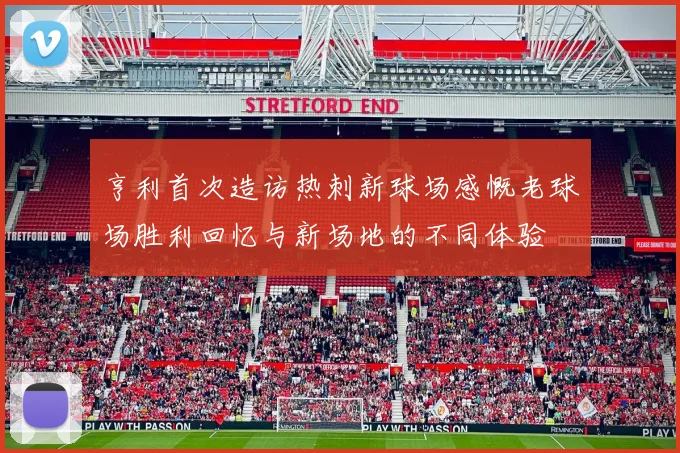 亨利首次造访热刺新球场感慨老球场胜利回忆与新场地的不同体验