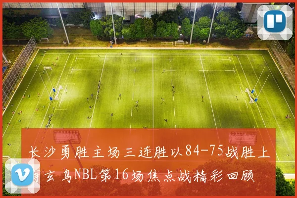 长沙勇胜主场三连胜以84-75战胜上海玄鸟NBL第16场焦点战精彩回顾