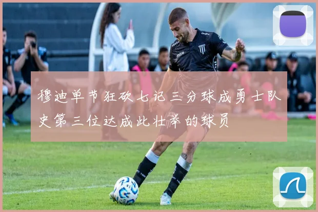 穆迪单节狂砍七记三分球成勇士队史第三位达成此壮举的球员