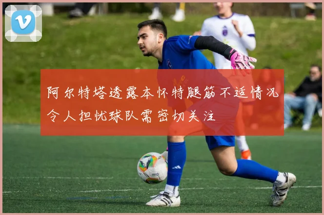 阿尔特塔透露本怀特腿筋不适情况令人担忧球队需密切关注