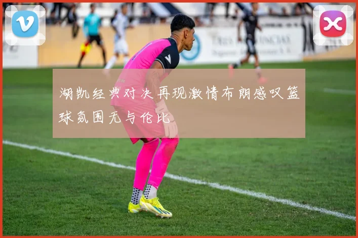 湖凯经典对决再现激情布朗感叹篮球氛围无与伦比