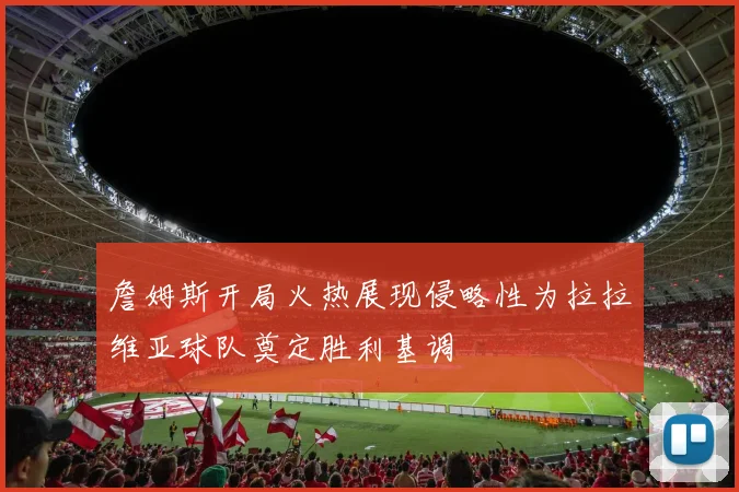 詹姆斯开局火热展现侵略性为拉拉维亚球队奠定胜利基调