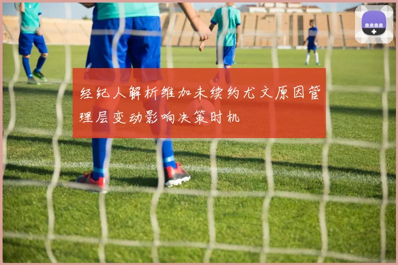 经纪人解析维加未续约尤文原因管理层变动影响决策时机