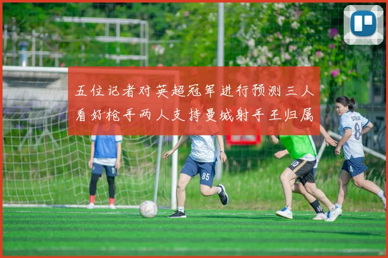 五位记者对英超冠军进行预测三人看好枪手两人支持曼城射手王归属无疑