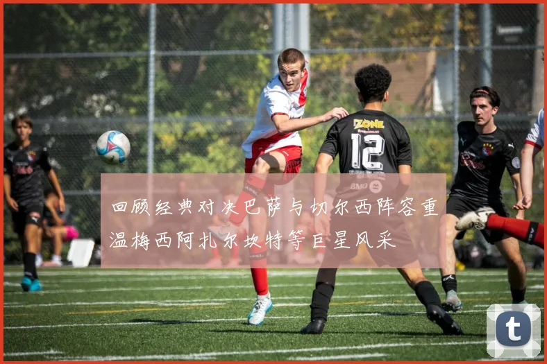 回顾经典对决巴萨与切尔西阵容重温梅西阿扎尔坎特等巨星风采