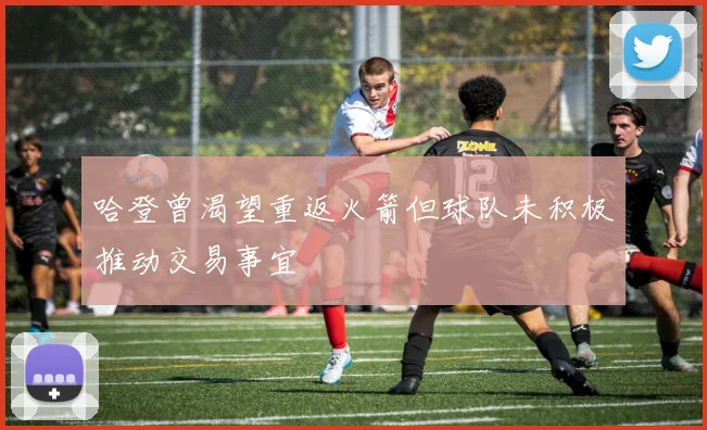哈登曾渴望重返火箭但球队未积极推动交易事宜