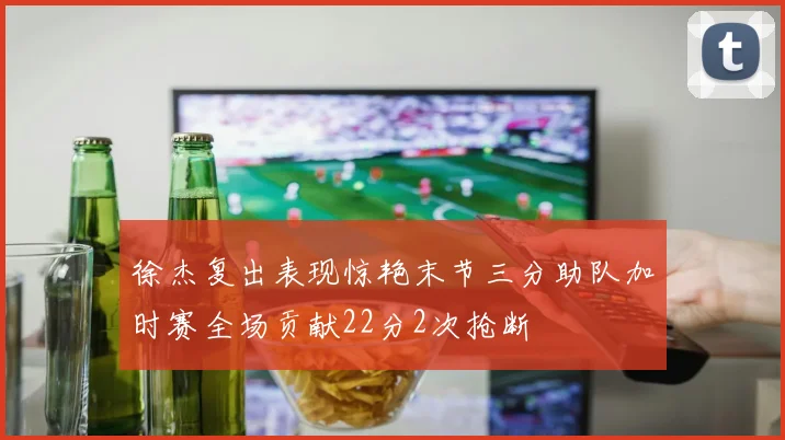 徐杰复出表现惊艳末节三分助队加时赛全场贡献22分2次抢断