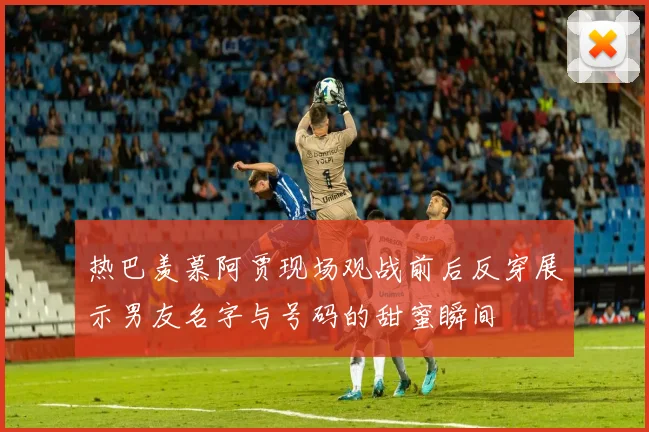 热巴羡慕阿贾现场观战前后反穿展示男友名字与号码的甜蜜瞬间