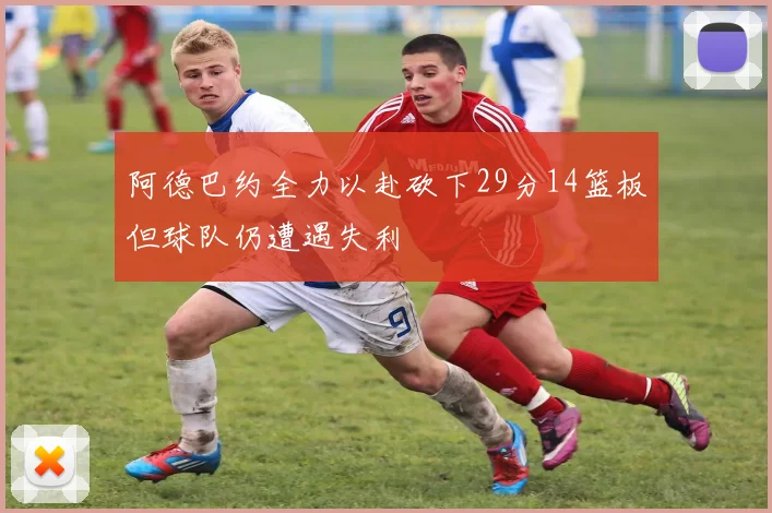 阿德巴约全力以赴砍下29分14篮板但球队仍遭遇失利