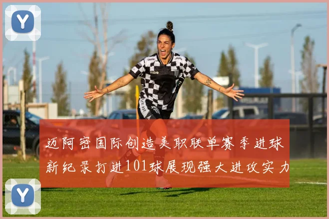 迈阿密国际创造美职联单赛季进球新纪录打进101球展现强大进攻实力