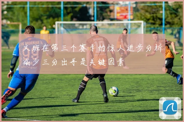 文班在第三个赛季的惊人进步分析减少三分出手是关键因素