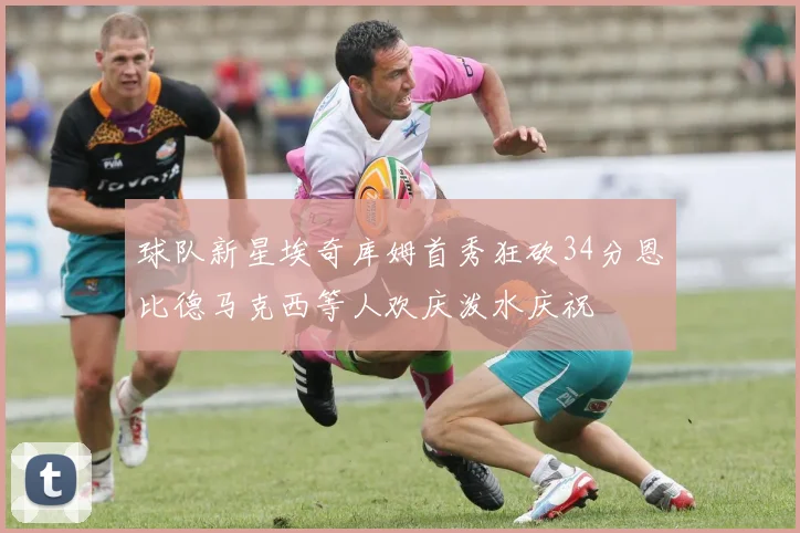 球队新星埃奇库姆首秀狂砍34分恩比德马克西等人欢庆泼水庆祝