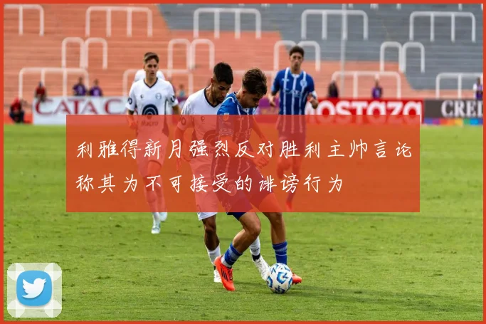 利雅得新月强烈反对胜利主帅言论称其为不可接受的诽谤行为