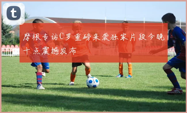 摩根专访C罗重磅来袭独家片段今晚十点震撼发布