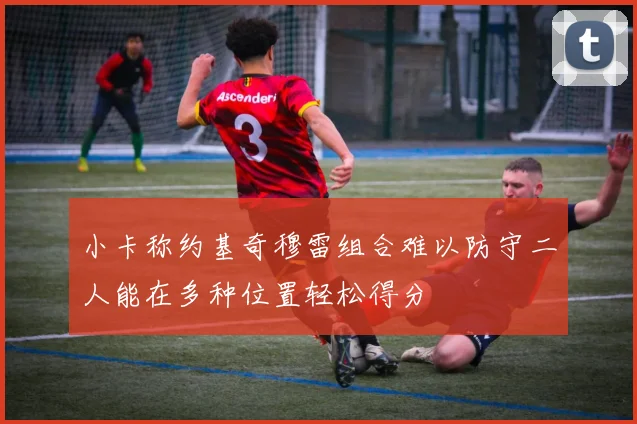 小卡称约基奇穆雷组合难以防守二人能在多种位置轻松得分
