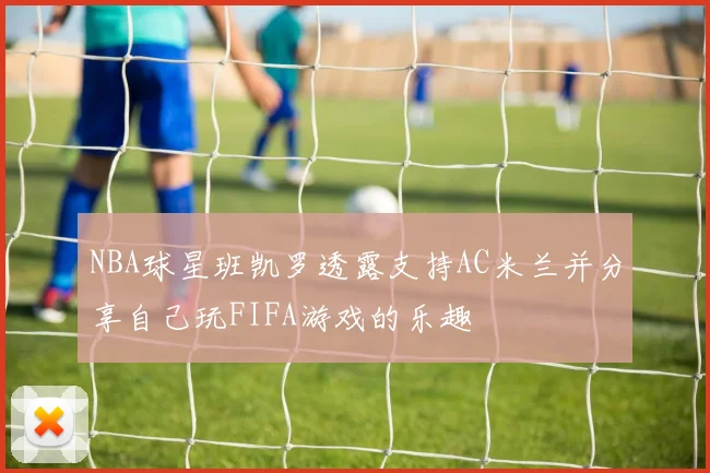 NBA球星班凯罗透露支持AC米兰并分享自己玩FIFA游戏的乐趣