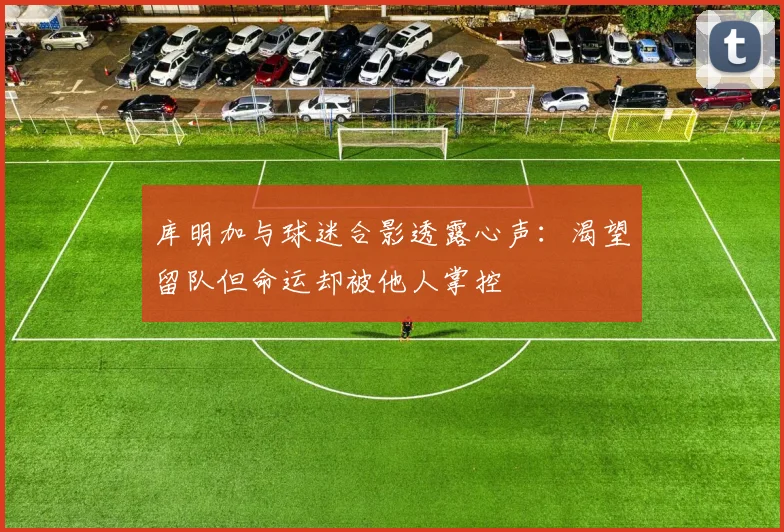 库明加与球迷合影透露心声：渴望留队但命运却被他人掌控