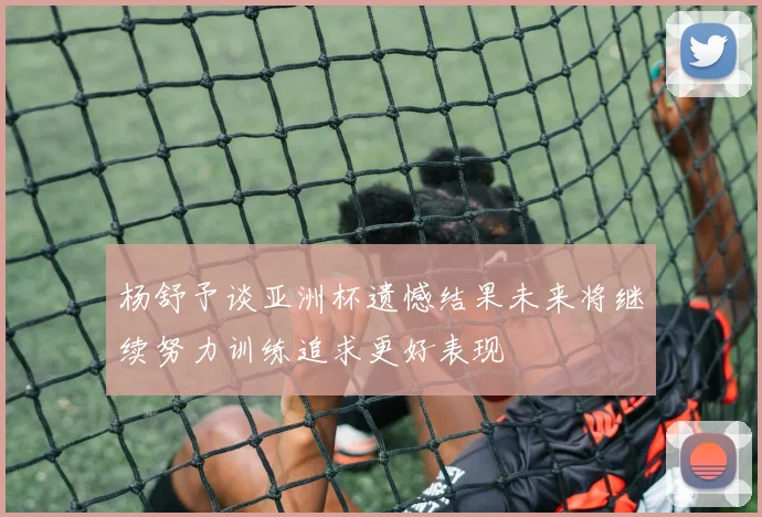 杨舒予谈亚洲杯遗憾结果未来将继续努力训练追求更好表现