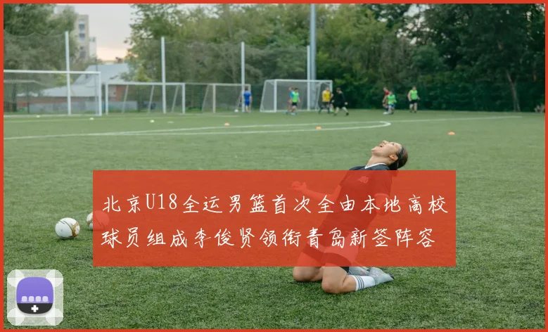 北京U18全运男篮首次全由本地高校球员组成李俊贤领衔青岛新签阵容