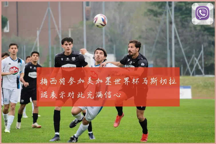 梅西将参加美加墨世界杯马斯切拉诺表示对此充满信心