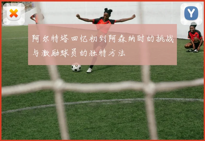 阿尔特塔回忆初到阿森纳时的挑战与激励球员的独特方法