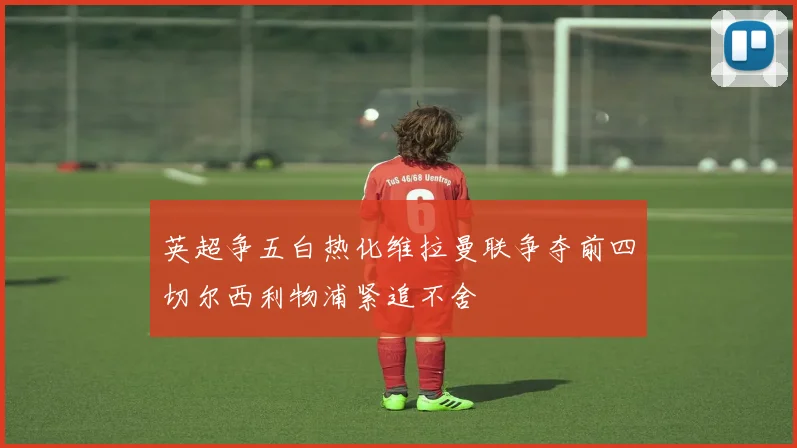英超争五白热化维拉曼联争夺前四切尔西利物浦紧追不舍
