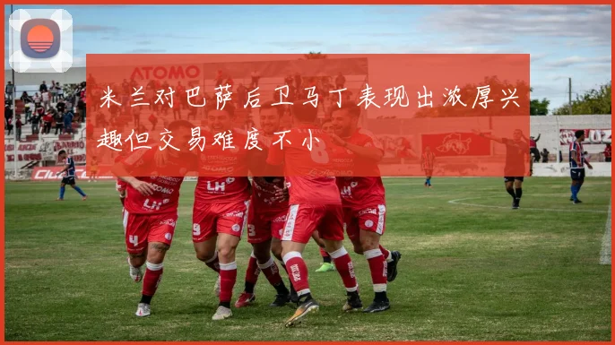米兰对巴萨后卫马丁表现出浓厚兴趣但交易难度不小