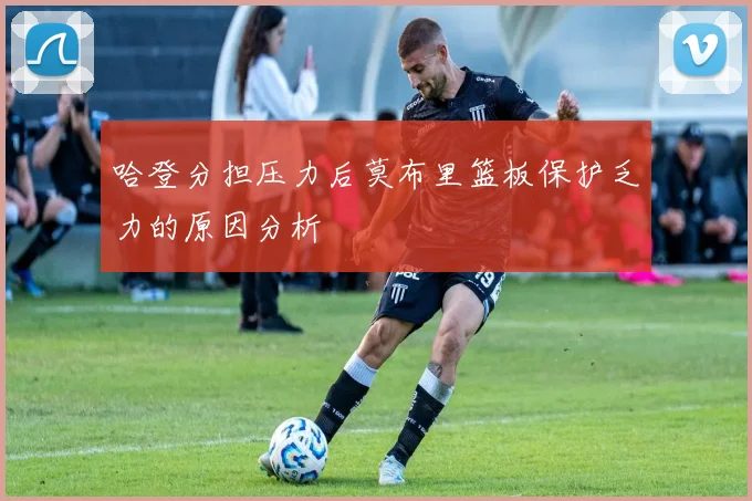 哈登分担压力后莫布里篮板保护乏力的原因分析