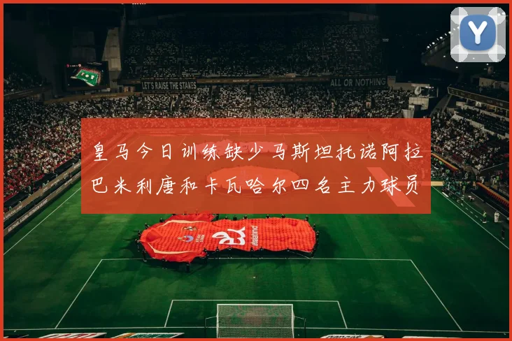皇马今日训练缺少马斯坦托诺阿拉巴米利唐和卡瓦哈尔四名主力球员