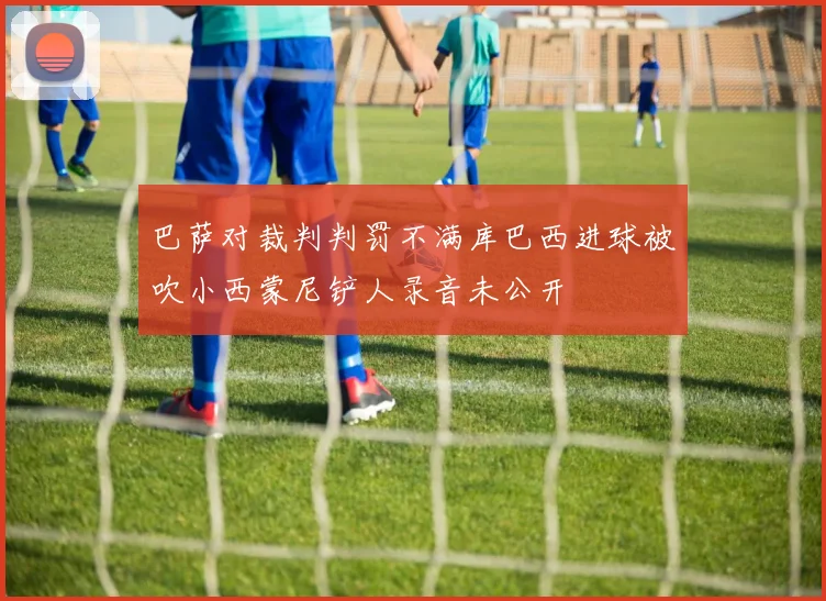 巴萨对裁判判罚不满库巴西进球被吹小西蒙尼铲人录音未公开