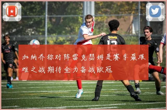 加纳乔称对阵雷克瑟姆是赛季最艰难之战期待全力备战欧冠