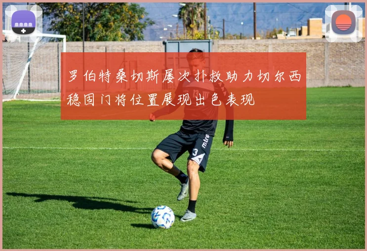 罗伯特桑切斯屡次扑救助力切尔西稳固门将位置展现出色表现