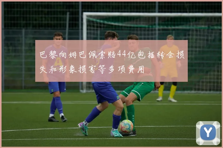 巴黎向姆巴佩索赔44亿包括转会损失和形象损害等多项费用