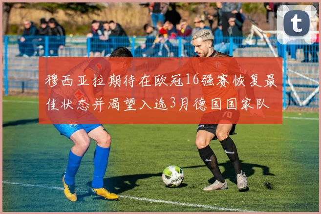 穆西亚拉期待在欧冠16强赛恢复最佳状态并渴望入选3月德国国家队
