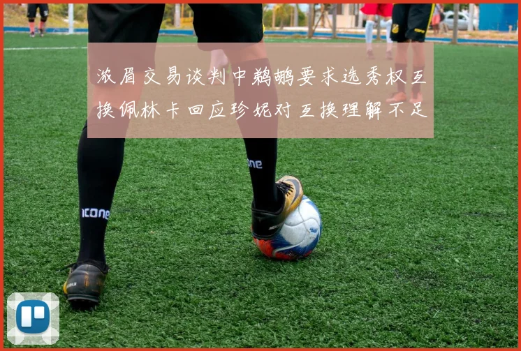 浓眉交易谈判中鹈鹕要求选秀权互换佩林卡回应珍妮对互换理解不足