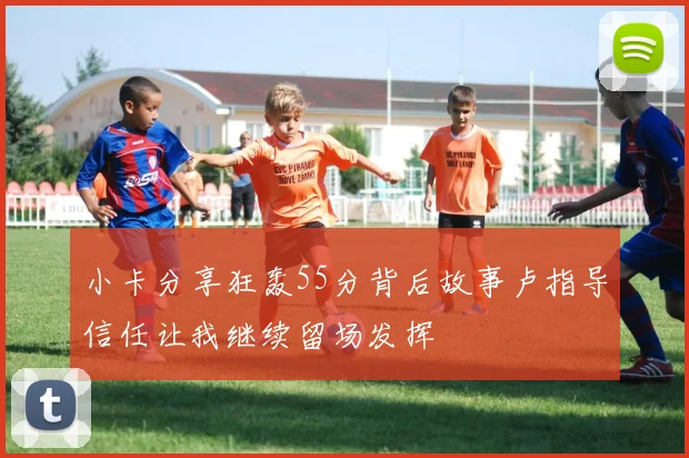 小卡分享狂轰55分背后故事卢指导信任让我继续留场发挥