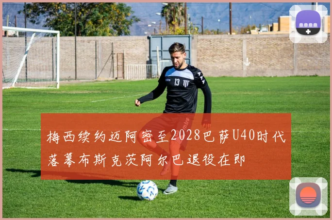 梅西续约迈阿密至2028巴萨U40时代落幕布斯克茨阿尔巴退役在即