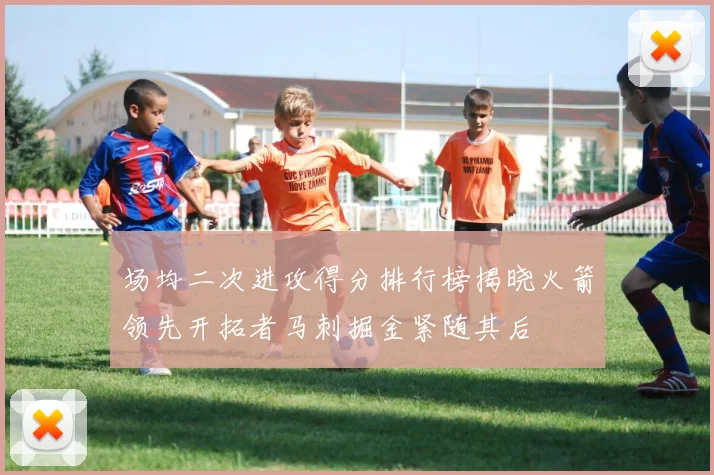 场均二次进攻得分排行榜揭晓火箭领先开拓者马刺掘金紧随其后