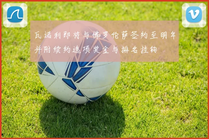 瓦诺利即将与佛罗伦萨签约至明年并附续约选项奖金与排名挂钩