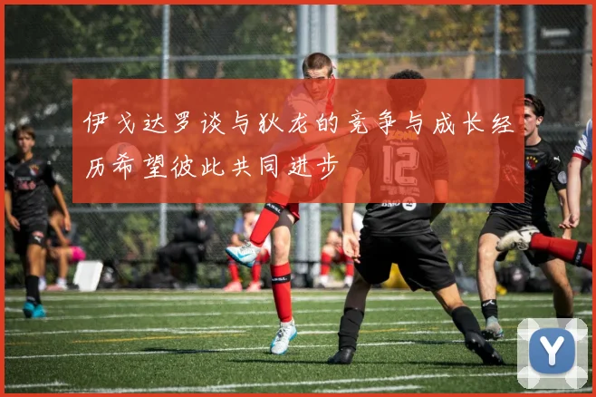伊戈达罗谈与狄龙的竞争与成长经历希望彼此共同进步