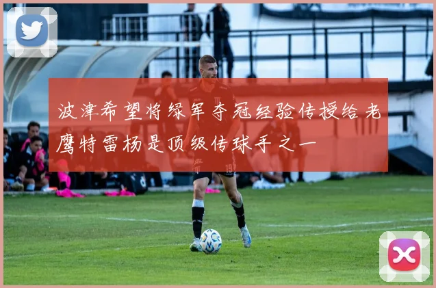 波津希望将绿军夺冠经验传授给老鹰特雷杨是顶级传球手之一