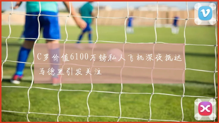 C罗价值6100万镑私人飞机深夜抵达马德里引发关注