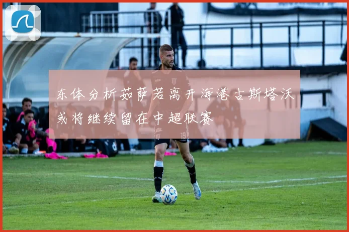 东体分析茹萨若离开海港古斯塔沃或将继续留在中超联赛